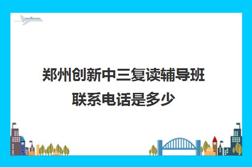 郑州创新中三复读辅导班联系电话是多少(郑州十大复读学校)