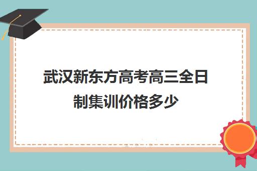 武汉新东方高考高三全日制集训价格多少(武汉高三培训机构排名前十)