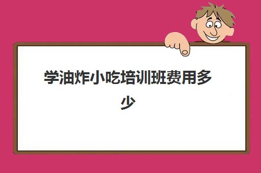 学油炸小吃培训班费用多少(炸油条培训班需要多少钱)