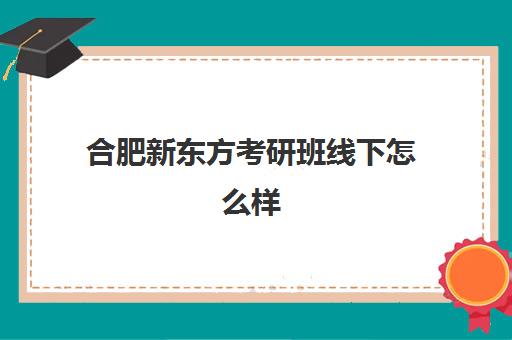 合肥新东方考研班线下怎么样(合肥考研培训机构哪个比较好)