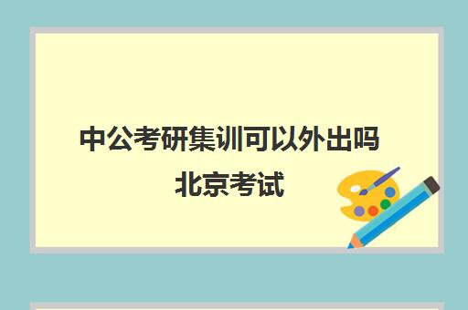 中公考研集训可以外出吗北京考试(中公考研集训营多少钱)