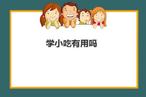 学小吃有用吗(学小吃是去培训还是实体店学)