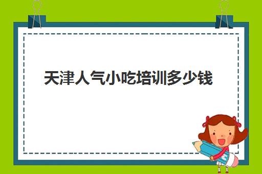 天津人气小吃培训多少钱(天津小吃培训学校哪里比较好)