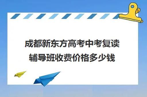 成都新东方高考中考复读辅导班收费价格多少钱(成都市可以复读的高中)