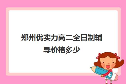 郑州优实力高二全日制辅导价格多少(郑州补课机构前十名哪个比较好?)