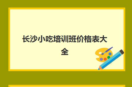 长沙小吃培训班价格表大全(长沙正宗的早点小吃培训机构)