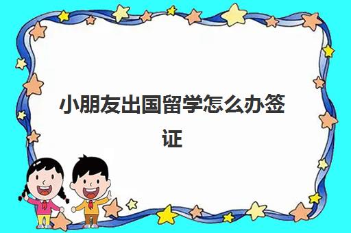 小朋友出国留学怎么办签证(儿童办理签证需要什么材料)