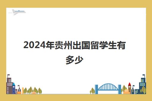 2024年贵州出国留学生有多少(贵州大学留学项目)