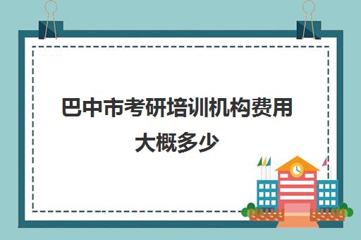 巴中市考研培训机构费用大概多少(考研培训班费用大概多少)