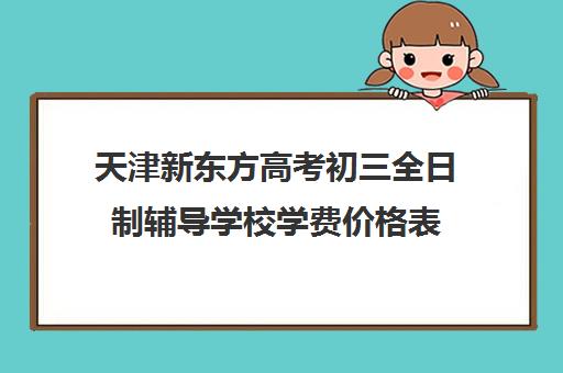 天津新东方高考初三全日制辅导学校学费价格表(天津高中补课哪家教育最好)