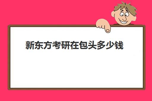 新东方考研在包头多少钱(包头考研机构有哪几个)