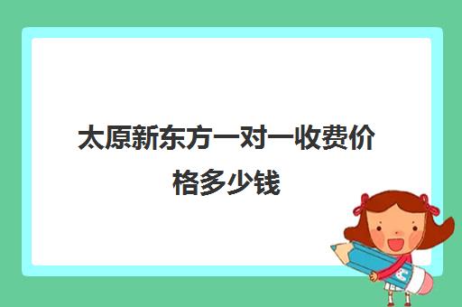 太原新东方一对一收费价格多少钱(太原新东方培训学校电话是多少)