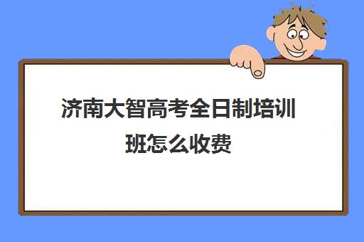 济南大智高考全日制培训班怎么收费(山东高考培训机构哪家好)