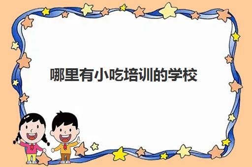 哪里有小吃培训的学校(比较好的小吃培训学校)