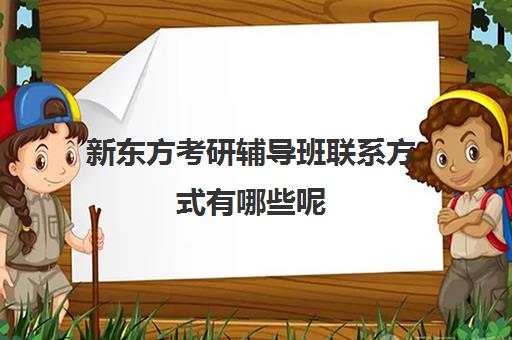 新东方考研辅导班联系方式有哪些呢(新东方考研全程班咋样)