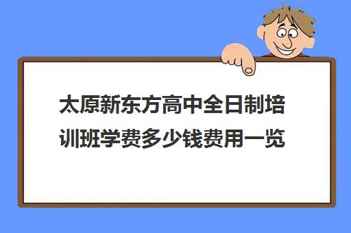 太原新东方高中全日制培训班学费多少钱费用一览表(太原全日制的高中补课机构哪个好)