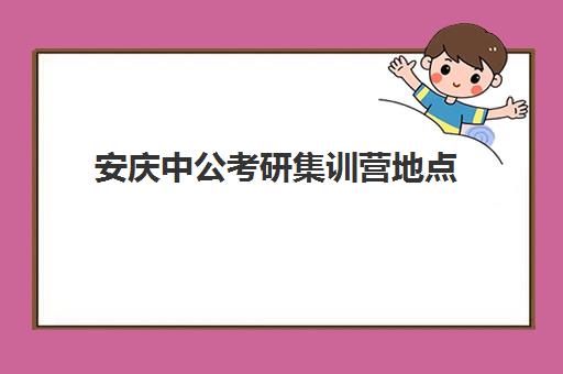 安庆中公考研集训营地点(考研报班大概多少钱)