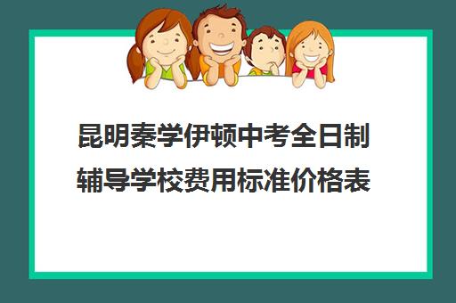 昆明秦学伊顿中考全日制辅导学校费用标准价格表(伊顿学校怎么样)