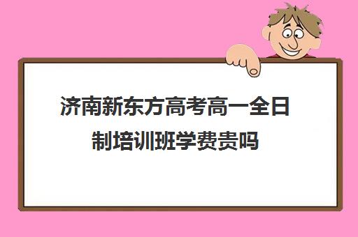 济南新东方高考高一全日制培训班学费贵吗(新东方全日制高三学费)