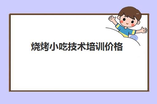 烧烤小吃技术培训价格(学烧烤技术培训哪里好)