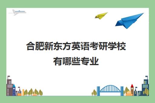 合肥新东方英语考研学校有哪些专业(合肥有哪些研究生学校)