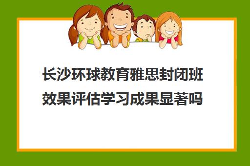 长沙环球教育雅思封闭班效果评估学习成果显著吗？