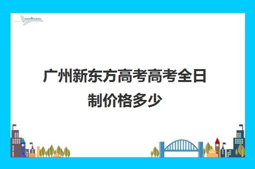 广州新东方高考高考全日制价格多少(新东方高考冲刺班有用吗)