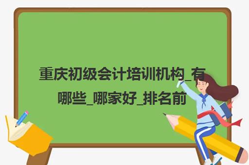 重庆初级会计培训机构_有哪些_哪家好_排名前十推荐