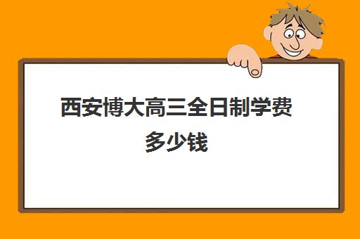 西安博大高三全日制学费多少钱(西安民办大专学费多少钱一年)