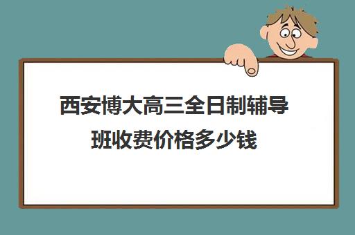 西安博大高三全日制辅导班收费价格多少钱(西安博大全日制高考学校怎么样)