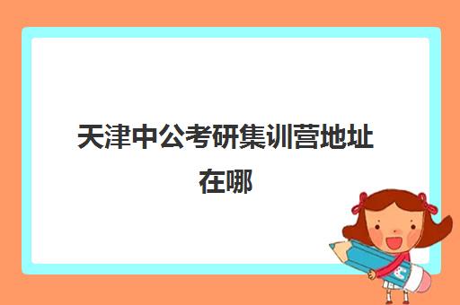 天津中公考研集训营地址在哪(武汉中公考研集训营地址和联系电话)