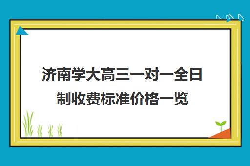 济南学大高三一对一全日制收费标准价格一览(济南家教一对一收费是多少)