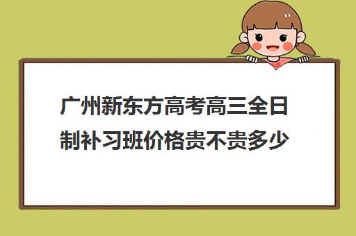 广州新东方高考高三全日制补习班价格贵不贵多少钱一年