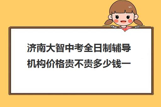 济南大智中考全日制辅导机构价格贵不贵多少钱一年(大智培训济南收费情况)