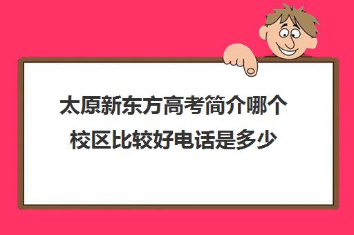 太原新东方高考简介哪个校区比较好电话是多少(新东方哪个校区教得好)