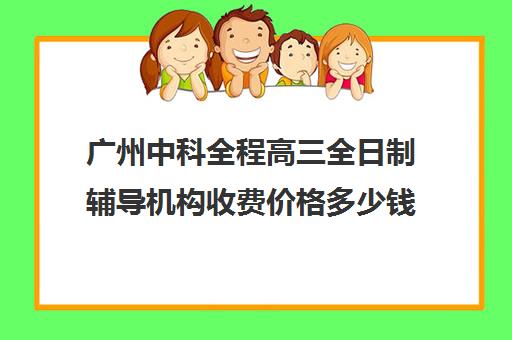 广州中科全程高三全日制辅导机构收费价格多少钱(广州高三全日制补课机构)