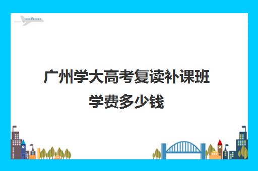 广州学大高考复读补课班学费多少钱(广州高三复读一年大约需要多少钱)