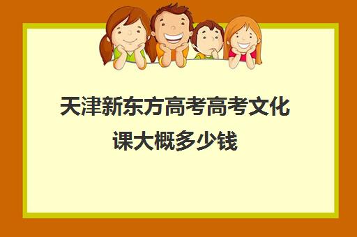 天津新东方高考高考文化课大概多少钱(天津高考培训学校哪家好)