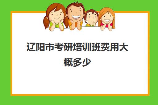 辽阳市考研培训班费用大概多少(考研培训机构收费标准)