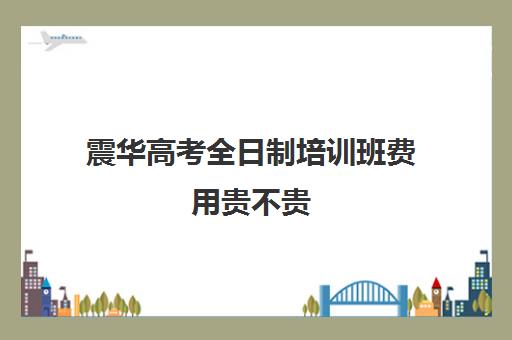 震华高考全日制培训班费用贵不贵(精华学校高考复读班价格)