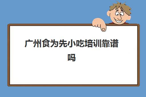 广州食为先小吃培训靠谱吗(惠州食为先小吃培训地址)