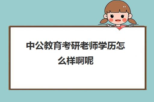 中公教育考研老师学历怎么样啊呢(中公教育学历提升怎样)