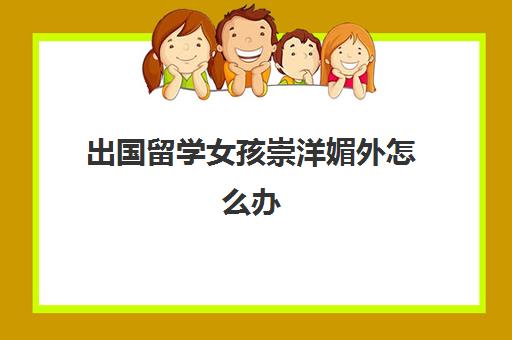 出国留学女孩崇洋媚外怎么办(中国有多少外国留学生)