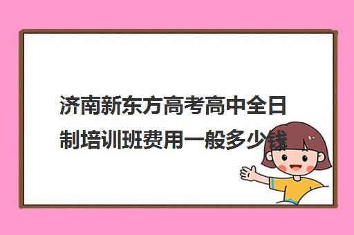 济南新东方高考高中全日制培训班费用一般多少钱(济南新东方高中辅导班怎么样)