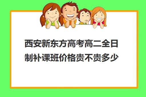 西安新东方高考高二全日制补课班价格贵不贵多少钱一年(高三全日制补课一般多少钱)