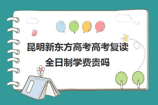 昆明新东方高考高考复读全日制学费贵吗(新东方高考复读班价格)