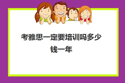 考雅思一定要培训吗多少钱一年(雅思考试培训班要多少钱)