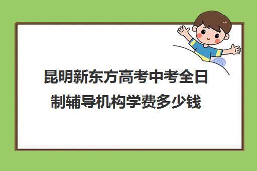 昆明新东方高考中考全日制辅导机构学费多少钱(昆明高考补课机构排名)