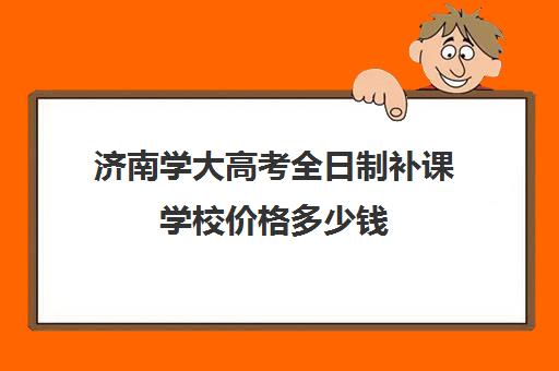 济南学大高考全日制补课学校价格多少钱(济南大学学费收费标准)