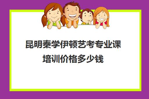 昆明秦学伊顿艺考专业课培训价格多少钱(昆明艺考培训哪家最好)